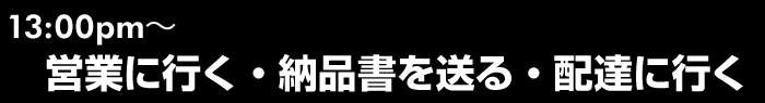 13:00~　営業に行く・納品書を送る・配達に行く